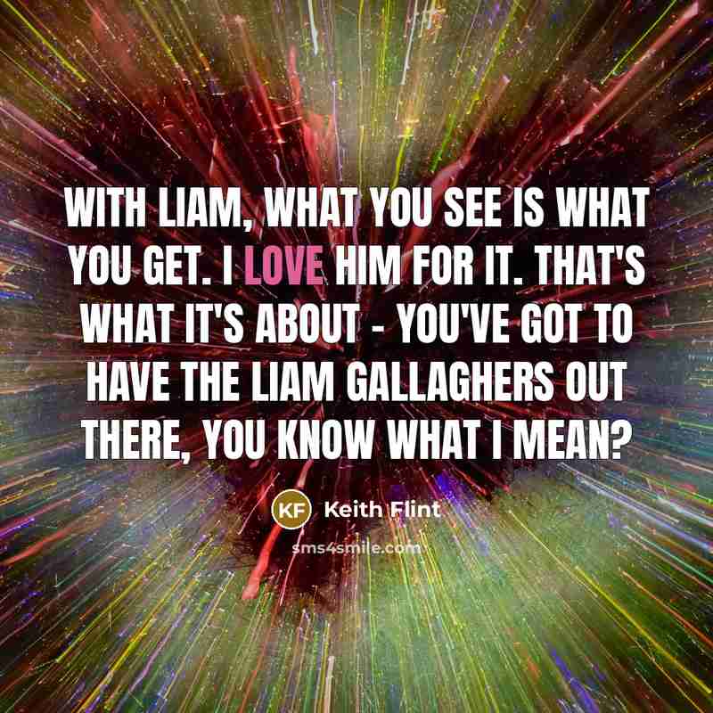 “With Liam, what you see is what you get. I love him for it. That's what it's about - you've got to have the Liam Gallaghers out there, you know what I mean?” quote by Keith Flint