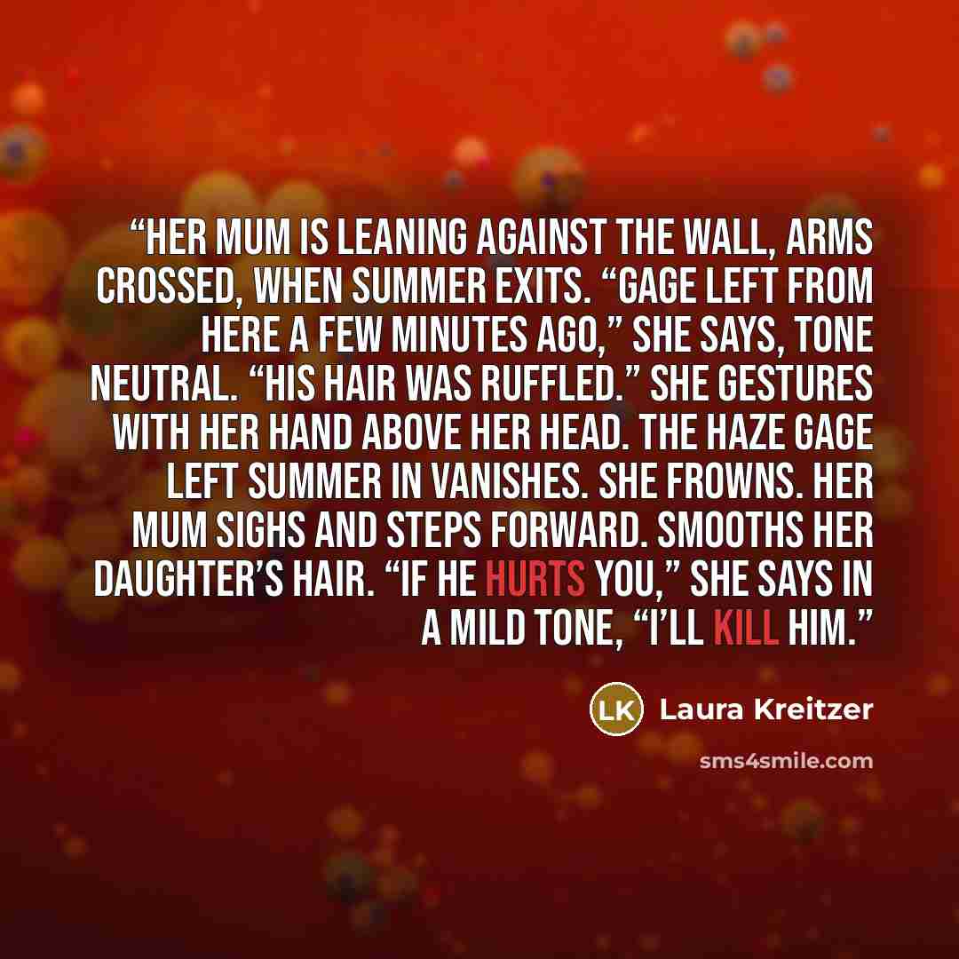 “Her mum is leaning against the wall, arms crossed, when Summer exits. “Gage left from here a few minutes ago,” she says, tone neutral. “His hair was ruffled.” She gestures with her hand above her head. The haze Gage left Summer in vanishes. She frowns. Her mum sighs and steps forward. Smooths her…” quote by Laura Kreitzer