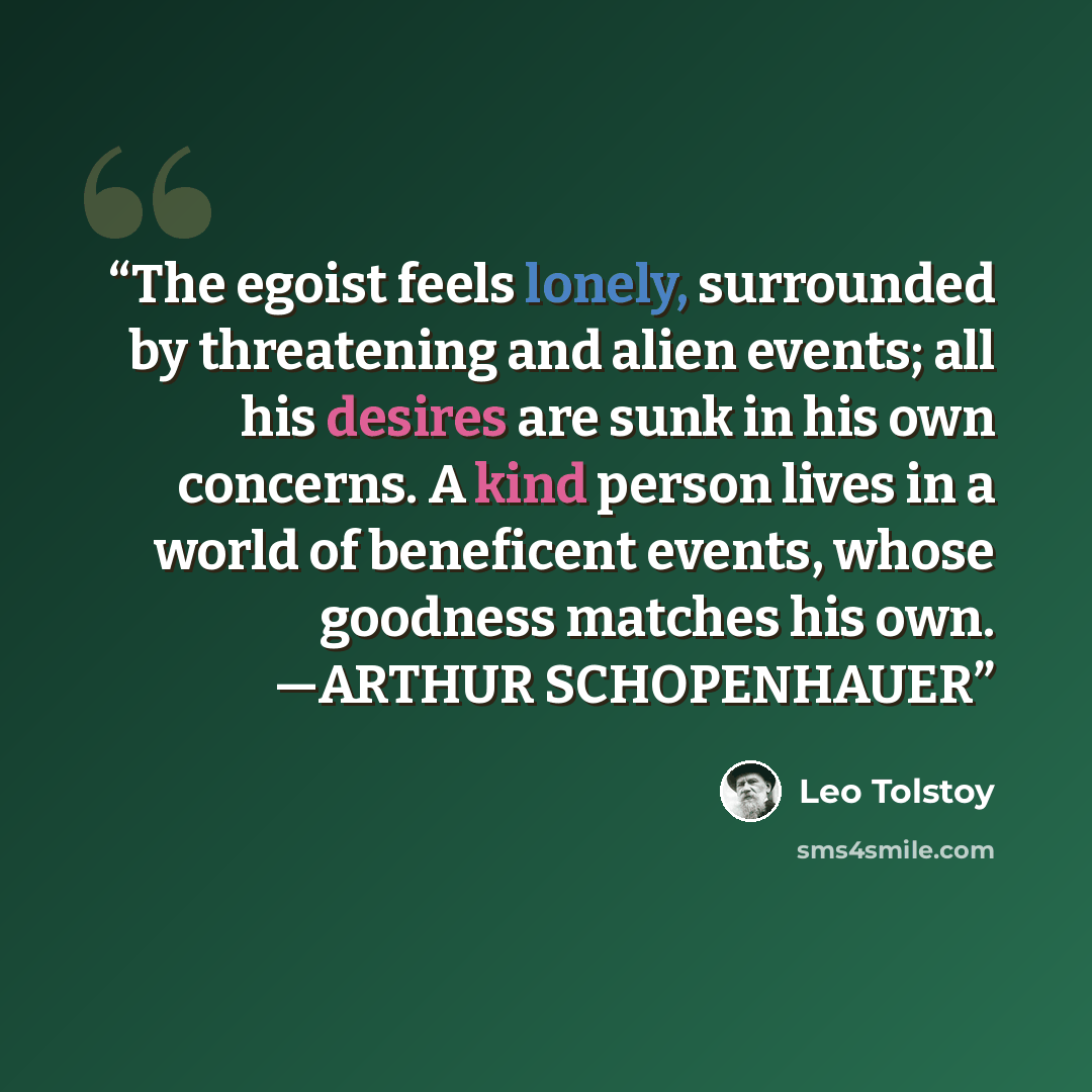 “The egoist feels lonely, surrounded by threatening and alien events; all his desires are sunk in his own concerns. A kind person lives in a world of beneficent events, whose goodness matches his own. —ARTHUR SCHOPENHAUER” quote by Leo Tolstoy