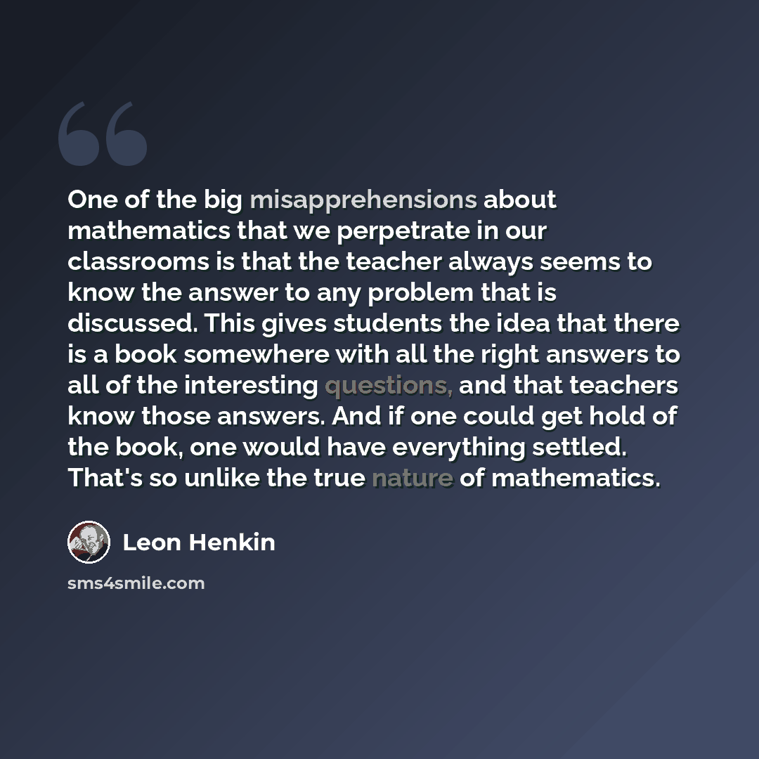 “One of the big misapprehensions about mathematics that we perpetrate in our classrooms is that the teacher always seems to know the answer to any problem that is discussed. This gives students the idea that there is a book somewhere with all the right answers to all of the interesting questions…” quote by Leon Henkin