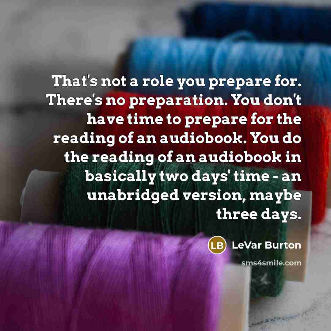 “That's not a role you prepare for. There's no preparation. You don't have time to prepare for the reading of an audiobook. You do the reading of an audiobook in basically two days' time - an unabridged version, maybe three days.” quote by LeVar Burton