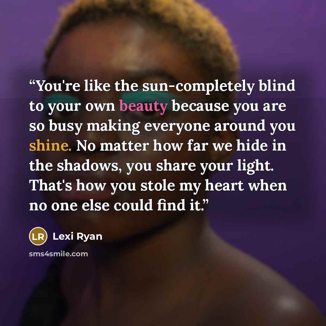 “You're like the sun-completely blind to your own beauty because you are so busy making everyone around you shine. No matter how far we hide in the shadows, you share your light. That's how you stole my heart when no one else could find it.” quote by Lexi Ryan