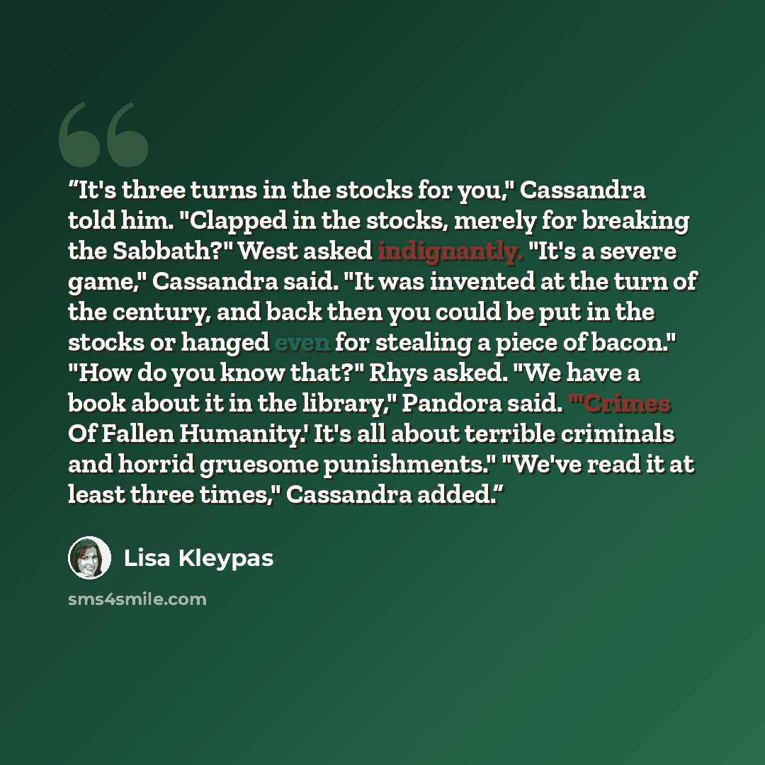 “It's three turns in the stocks for you," Cassandra told him. "Clapped in the stocks, merely for breaking the Sabbath?" West asked indignantly. "It's a severe game," Cassandra said. "It was invented at the turn of the century, and back then you could be put in the stocks or hanged even for stealing…” quote by Lisa Kleypas
