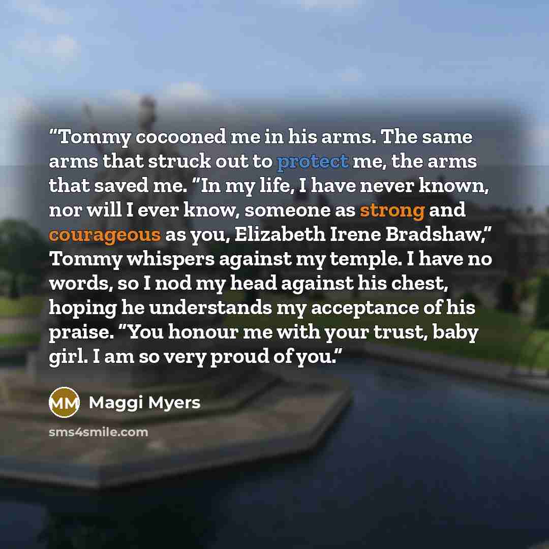 “Tommy cocooned me in his arms. The same arms that struck out to protect me, the arms that saved me. “In my life, I have never known, nor will I ever know, someone as strong and courageous as you, Elizabeth Irene Bradshaw,” Tommy whispers against my temple. I have no words, so I nod my head against…” quote by Maggi Myers