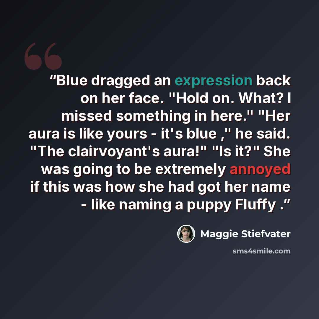 “Blue dragged an expression back on her face. "Hold on. What? I missed something in here." "Her aura is like yours - it's blue ," he said. "The clairvoyant's aura!" "Is it?" She was going to be extremely annoyed if this was how she had got her name - like naming a puppy Fluffy .” quote by Maggie Stiefvater
