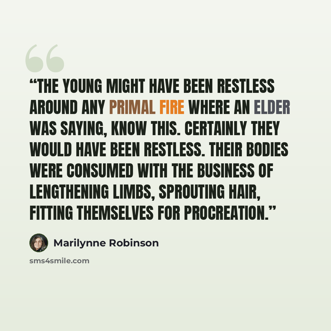 “The young might have been restless around any primal fire where an elder was saying, Know this. Certainly they would have been restless. Their bodies were consumed with the business of lengthening limbs, sprouting hair, fitting themselves for procreation.” quote by Marilynne Robinson