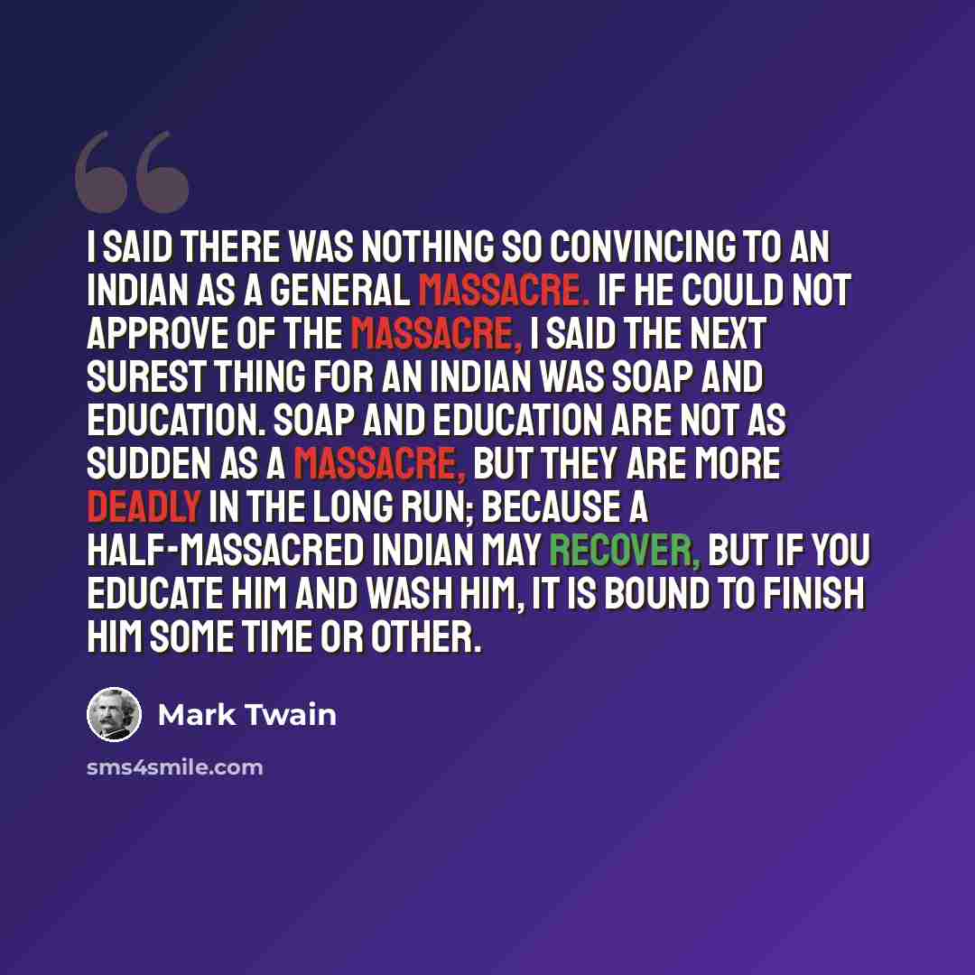 “I said there was nothing so convincing to an Indian as a general massacre. If he could not approve of the massacre, I said the next surest thing for an Indian was soap and education. Soap and education are not as sudden as a massacre, but they are more deadly in the long run; because a…” quote by Mark Twain