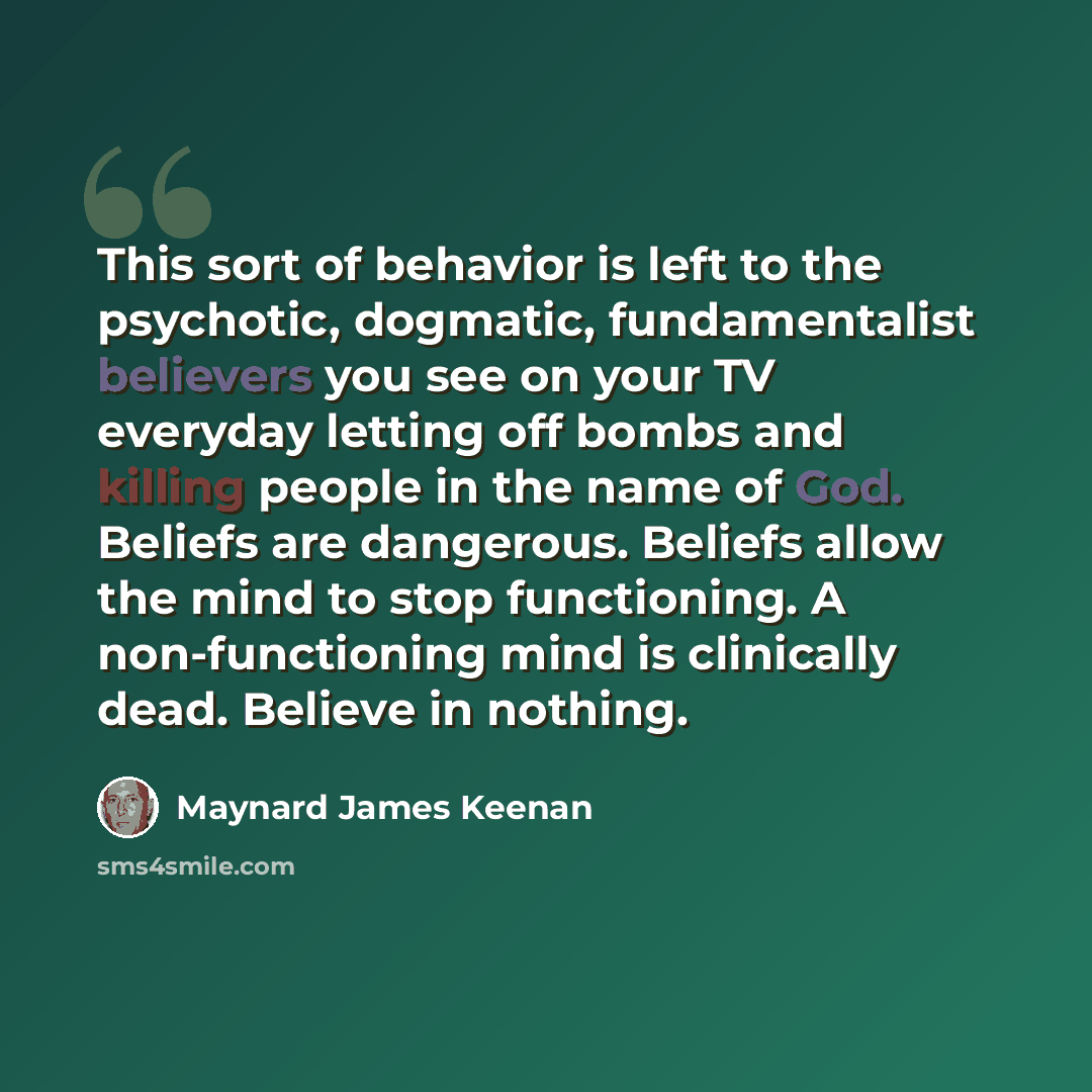 “This sort of behavior is left to the psychotic, dogmatic, fundamentalist believers you see on your TV everyday letting off bombs and killing people in the name of God. Beliefs are dangerous. Beliefs allow the mind to stop functioning. A non-functioning mind is clinically dead. Believe in nothing.” quote by Maynard James Keenan