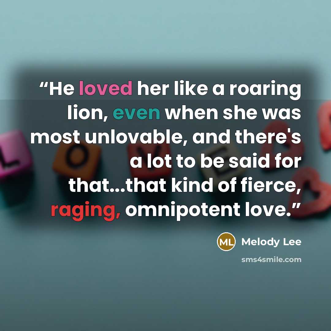 “He loved her like a roaring lion, even when she was most unlovable, and there's a lot to be said for that...that kind of fierce, raging, omnipotent love.” quote by Melody Lee