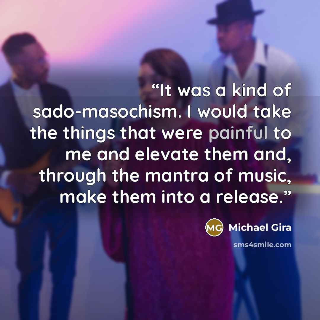 “It was a kind of sado-masochism. I would take the things that were painful to me and elevate them and, through the mantra of music, make them into a release.” quote by Michael Gira