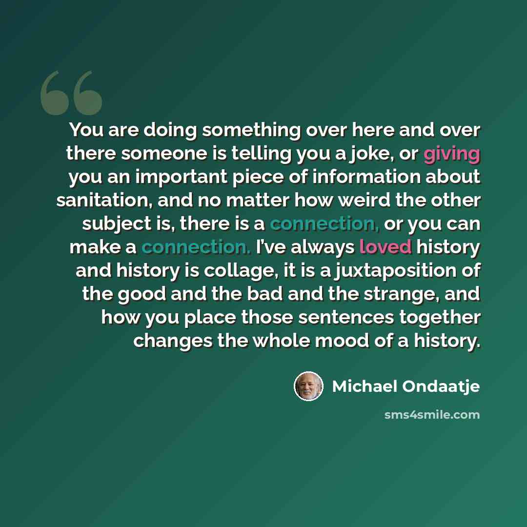 “You are doing something over here and over there someone is telling you a joke, or giving you an important piece of information about sanitation, and no matter how weird the other subject is, there is a connection, or you can make a connection. I’ve always loved history and history is collage, it…” quote by Michael Ondaatje