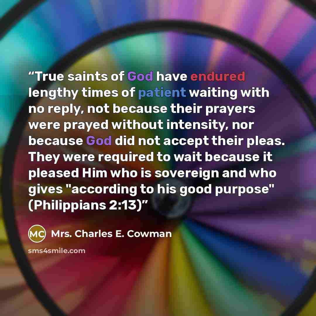 “True saints of God have endured lengthy times of patient waiting with no reply, not because their prayers were prayed without intensity, nor because God did not accept their pleas. They were required to wait because it pleased Him who is sovereign and who gives "according to his good purpose"…” quote by Mrs. Charles E. Cowman