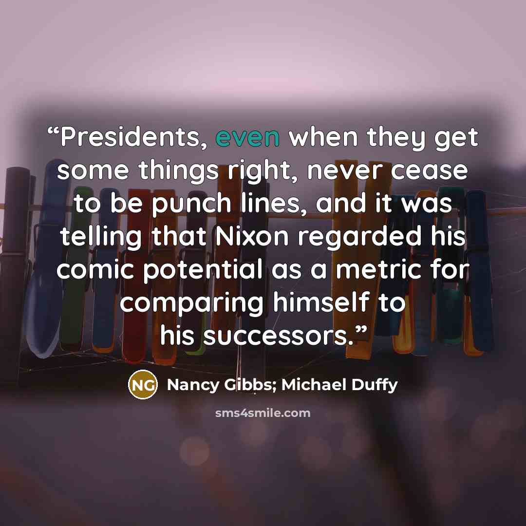 “Presidents, even when they get some things right, never cease to be punch lines, and it was telling that Nixon regarded his comic potential as a metric for comparing himself to his successors.” quote by Nancy Gibbs; Michael Duffy