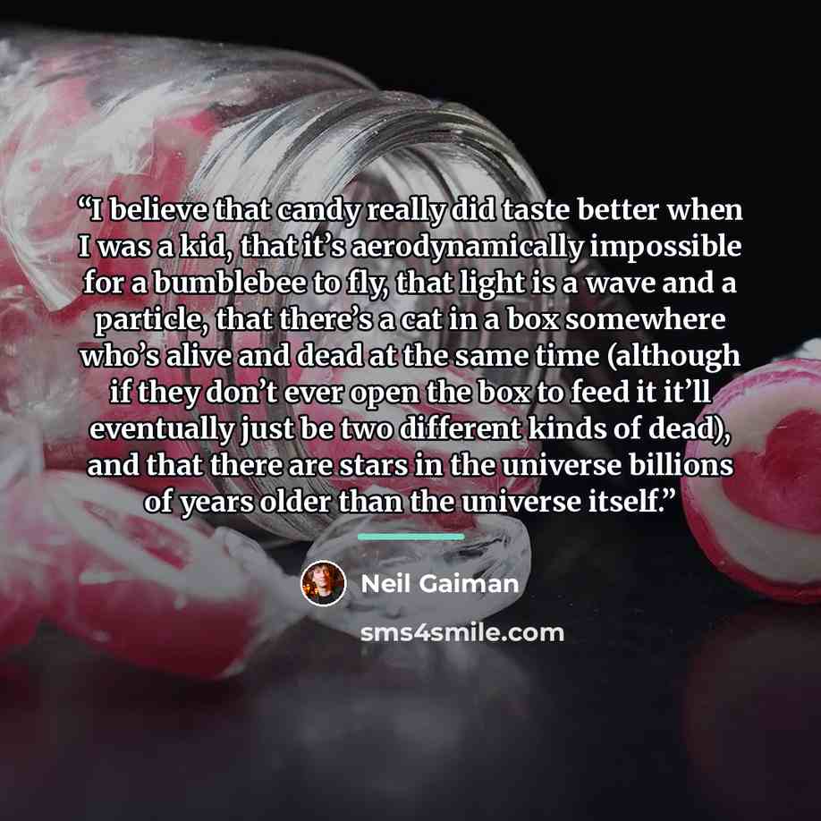 “I believe that candy really did taste better when I was a kid, that it’s aerodynamically impossible for a bumblebee to fly, that light is a wave and a particle, that there’s a cat in a box somewhere who’s alive and dead at the same time (although if they don’t ever open the box to feed it it’ll…” quote by Neil Gaiman