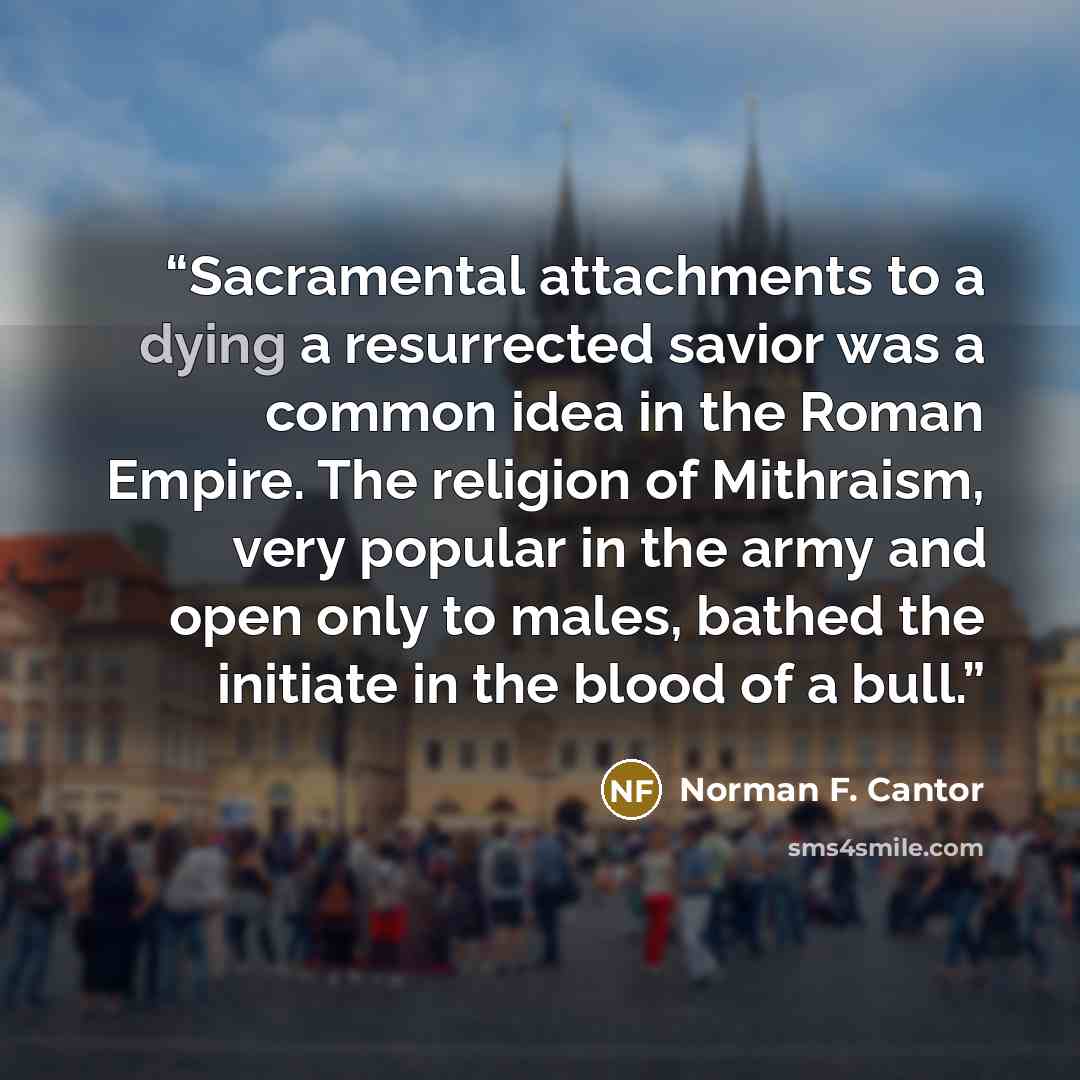 “Sacramental attachments to a dying a resurrected savior was a common idea in the Roman Empire. The religion of Mithraism, very popular in the army and open only to males, bathed the initiate in the blood of a bull.” quote by Norman F. Cantor