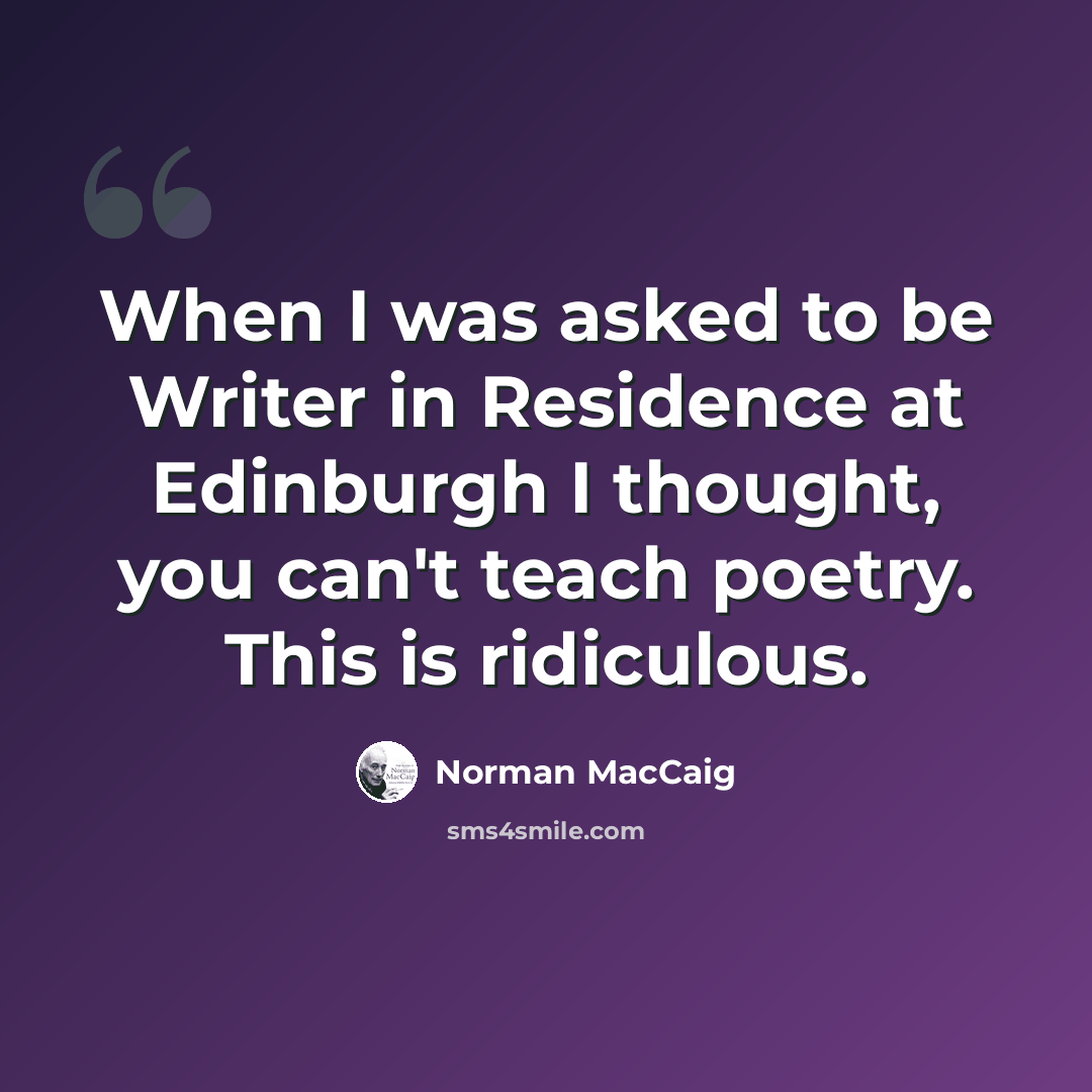 “When I was asked to be Writer in Residence at Edinburgh I thought, you can't teach poetry. This is ridiculous.” quote by Norman MacCaig