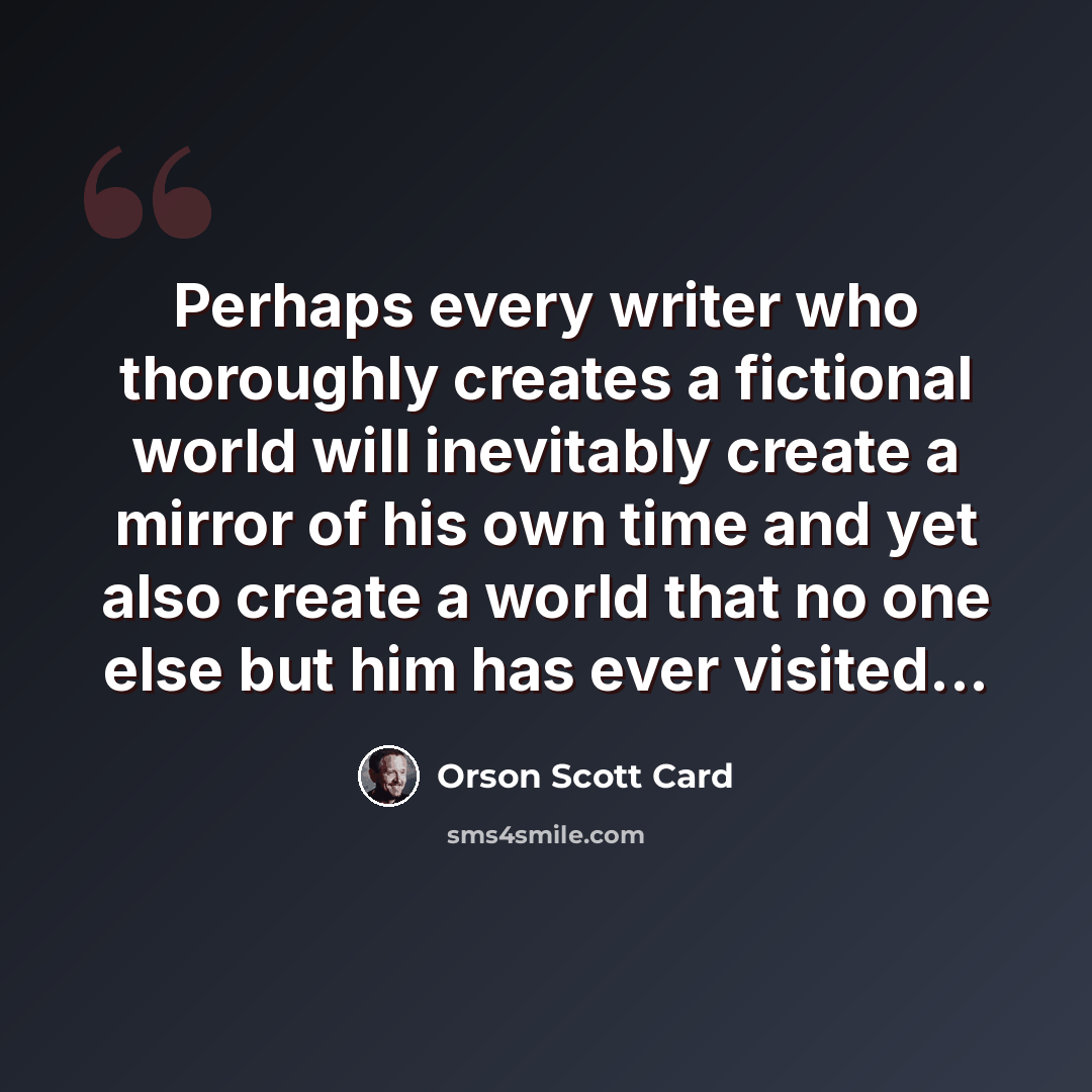 “Perhaps every writer who thoroughly creates a fictional world will inevitably create a mirror of his own time and yet also create a world that no one else but him has ever visited...” quote by Orson Scott Card