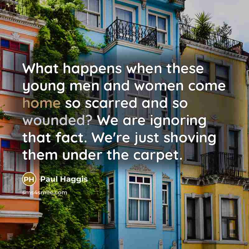 “What happens when these young men and women come home so scarred and so wounded? We are ignoring that fact. We're just shoving them under the carpet.” quote by Paul Haggis