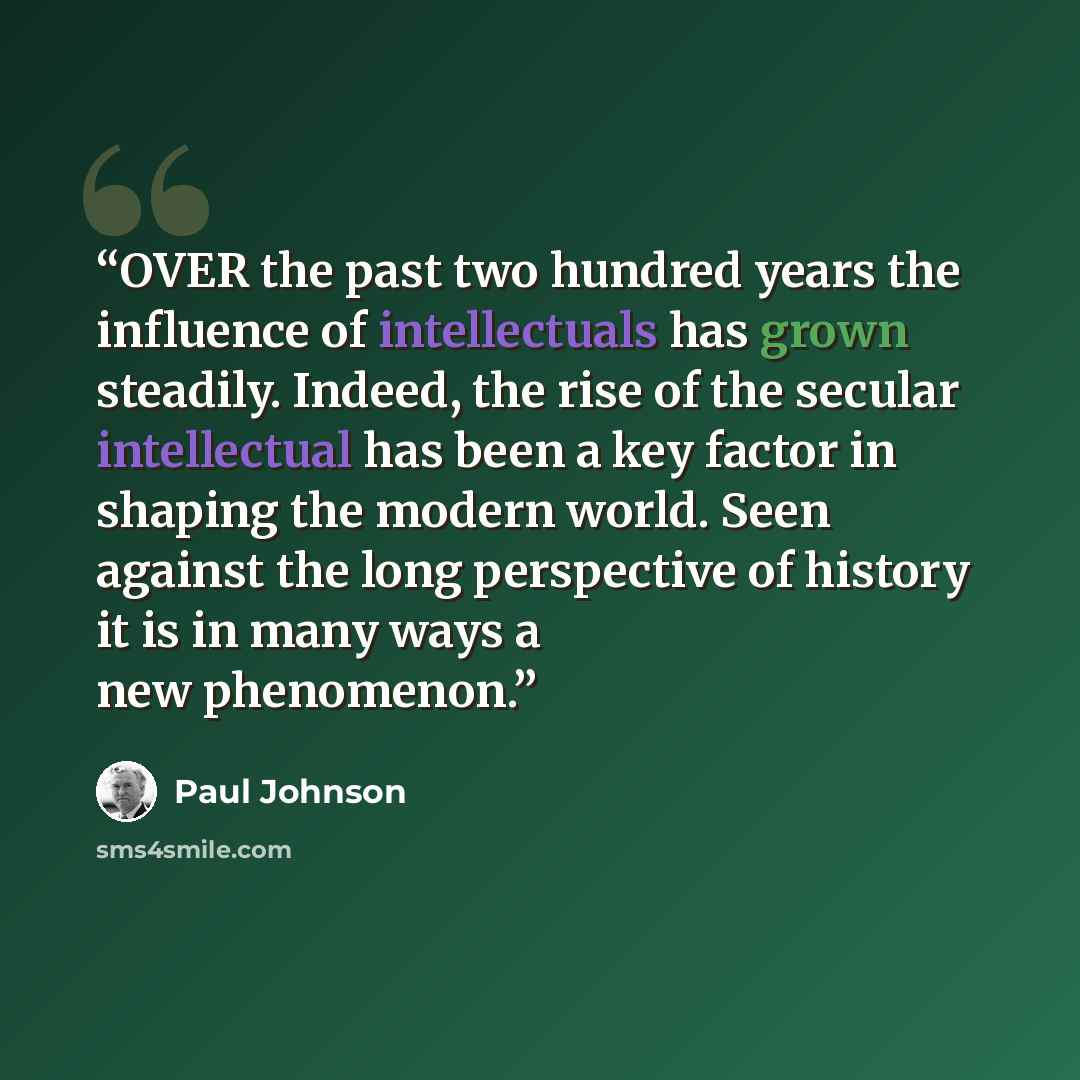 “OVER the past two hundred years the influence of intellectuals has grown steadily. Indeed, the rise of the secular intellectual has been a key factor in shaping the modern world. Seen against the long perspective of history it is in many ways a new phenomenon.” quote by Paul Johnson