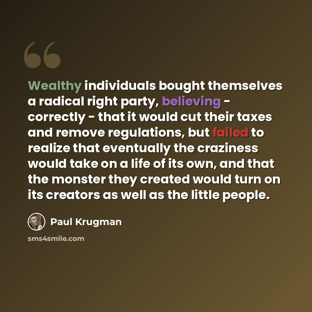 “Wealthy individuals bought themselves a radical right party, believing - correctly - that it would cut their taxes and remove regulations, but failed to realize that eventually the craziness would take on a life of its own, and that the monster they created would turn on its creators as well as…” quote by Paul Krugman