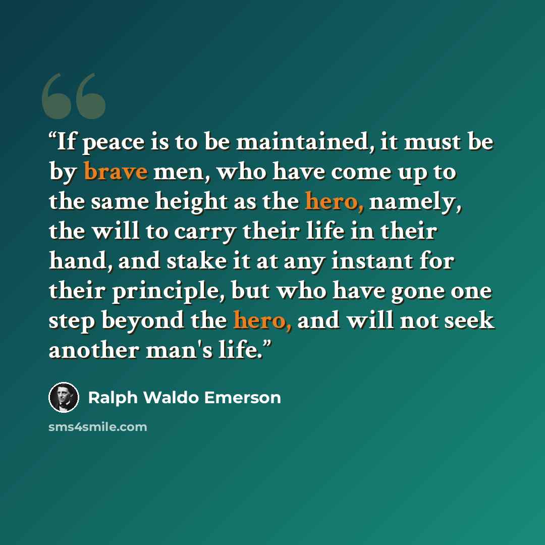 “If peace is to be maintained, it must be by brave men, who have come up to the same height as the hero, namely, the will to carry their life in their hand, and stake it at any instant for their principle, but who have gone one step beyond the hero, and will not seek another man's life.” quote by Ralph Waldo Emerson
