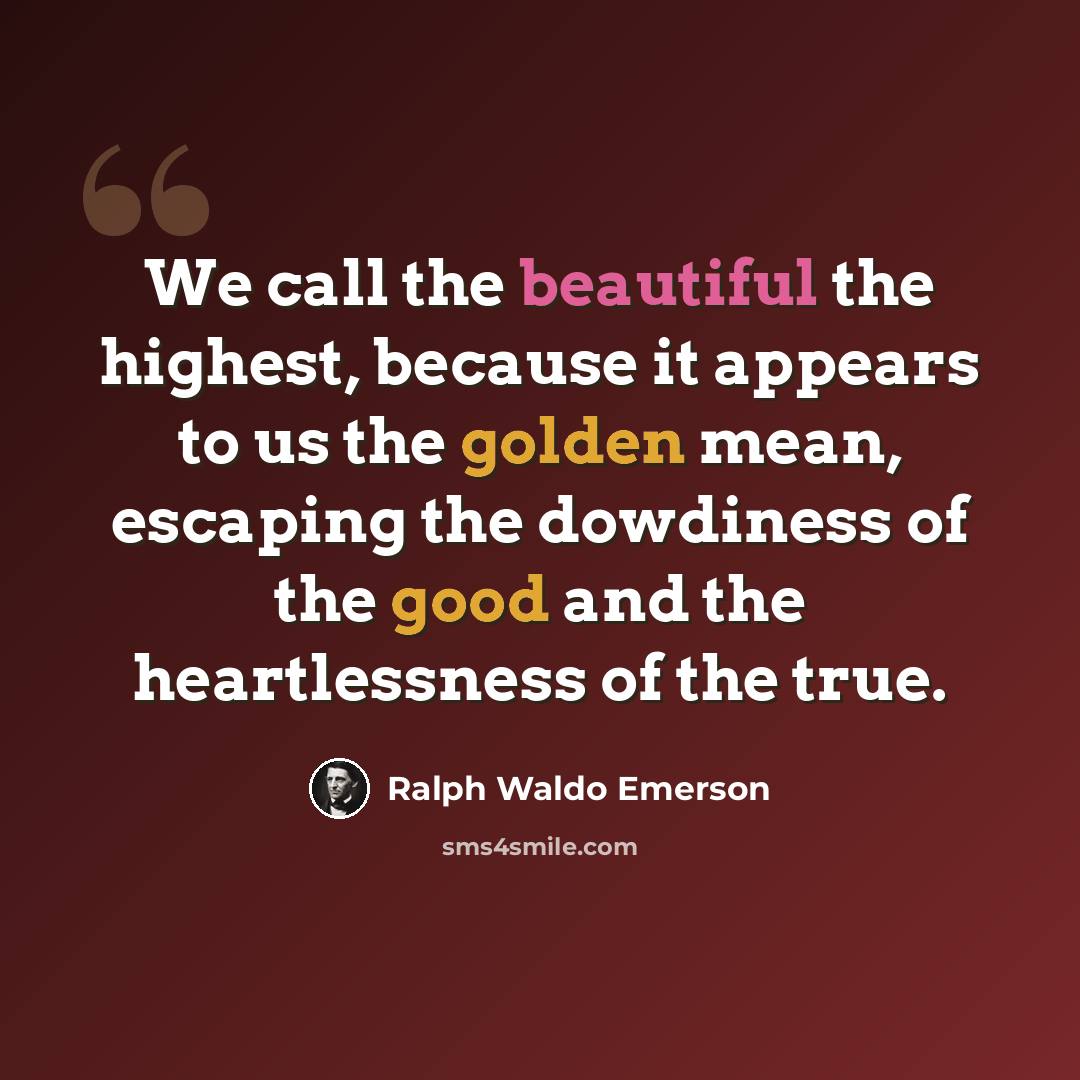 “We call the beautiful the highest, because it appears to us the golden mean, escaping the dowdiness of the good and the heartlessness of the true.” quote by Ralph Waldo Emerson