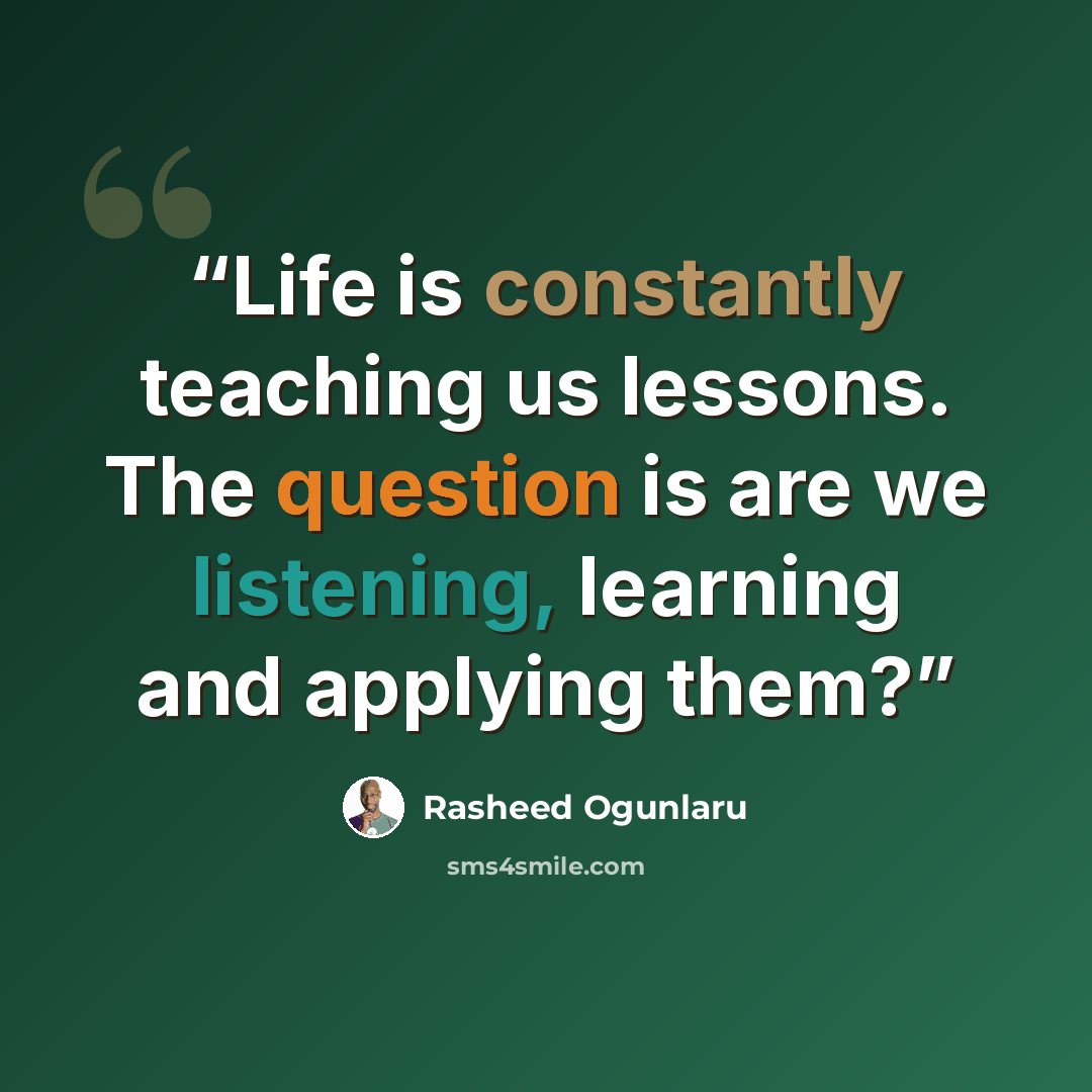 “Life is constantly teaching us lessons. The question is are we listening, learning and applying them?” quote by Rasheed Ogunlaru