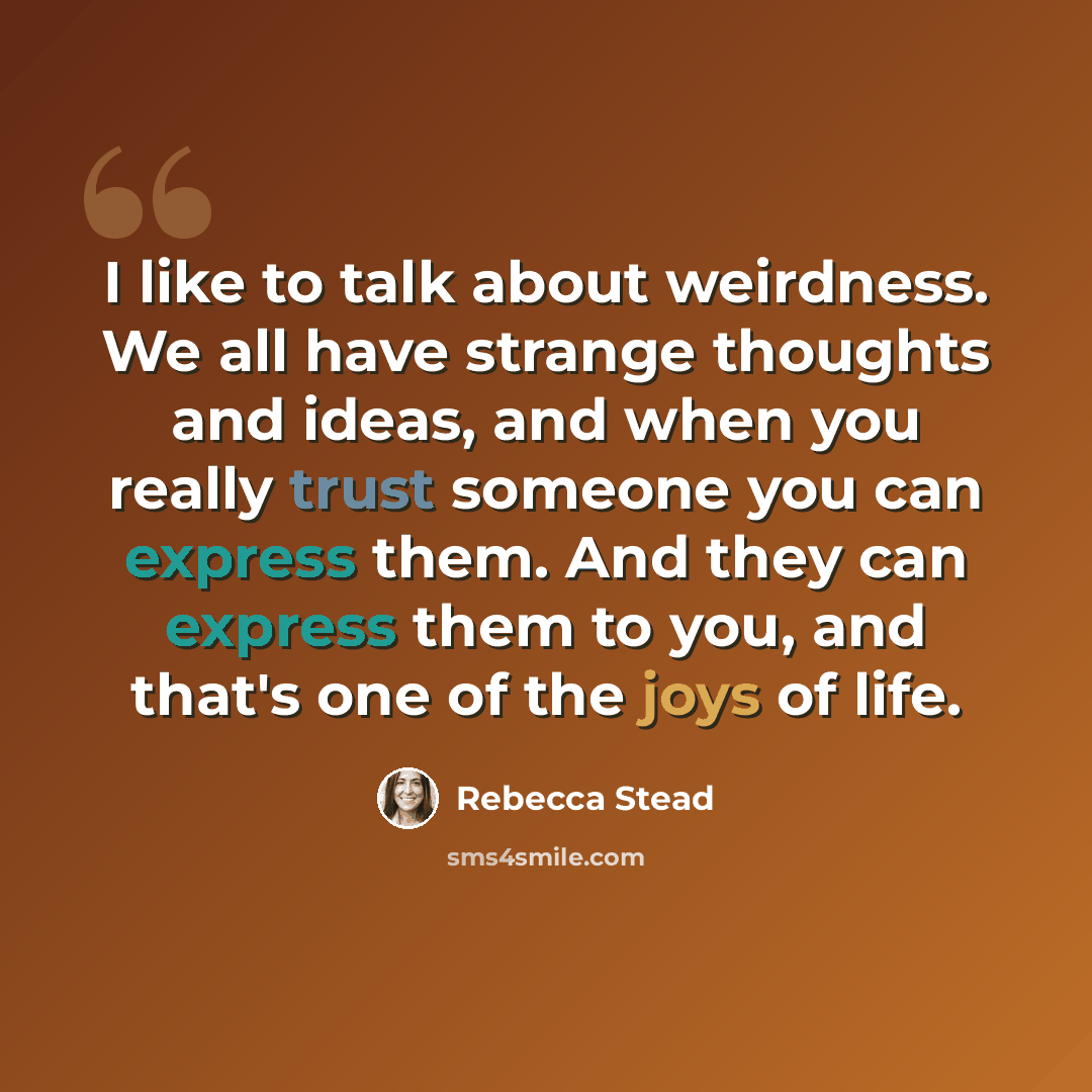 “I like to talk about weirdness. We all have strange thoughts and ideas, and when you really trust someone you can express them. And they can express them to you, and that's one of the joys of life.” quote by Rebecca Stead