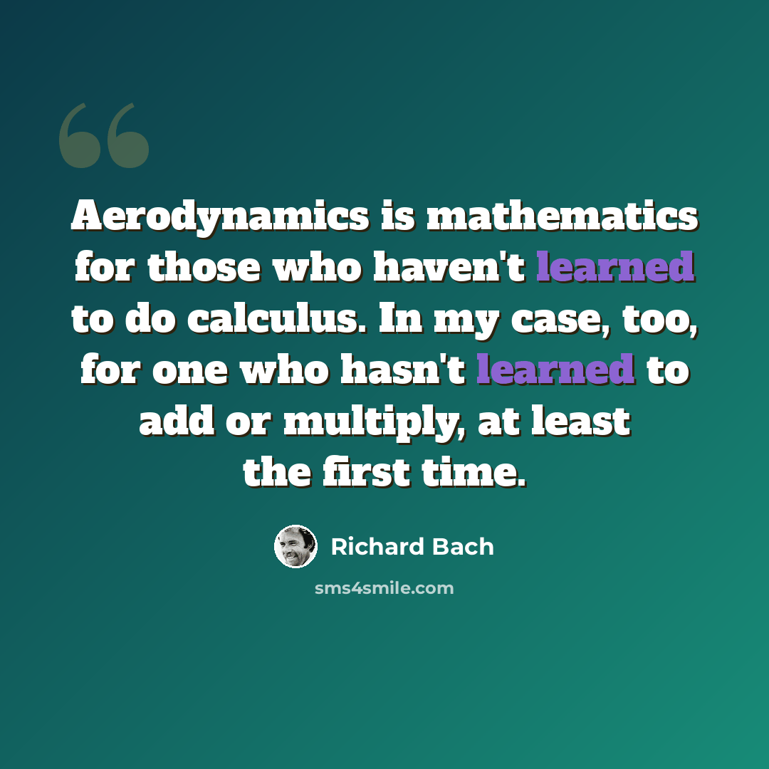“Aerodynamics is mathematics for those who haven't learned to do calculus. In my case, too, for one who hasn't learned to add or multiply, at least the first time.” quote by Richard Bach