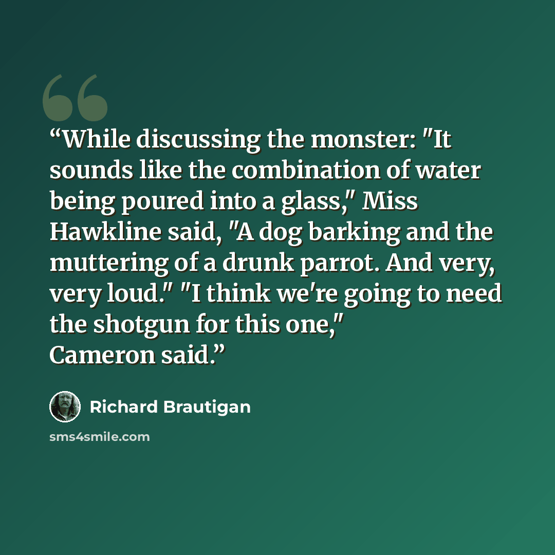 “While discussing the monster: "It sounds like the combination of water being poured into a glass," Miss Hawkline said, "A dog barking and the muttering of a drunk parrot. And very, very loud." "I think we're going to need the shotgun for this one," Cameron said.” quote by Richard Brautigan