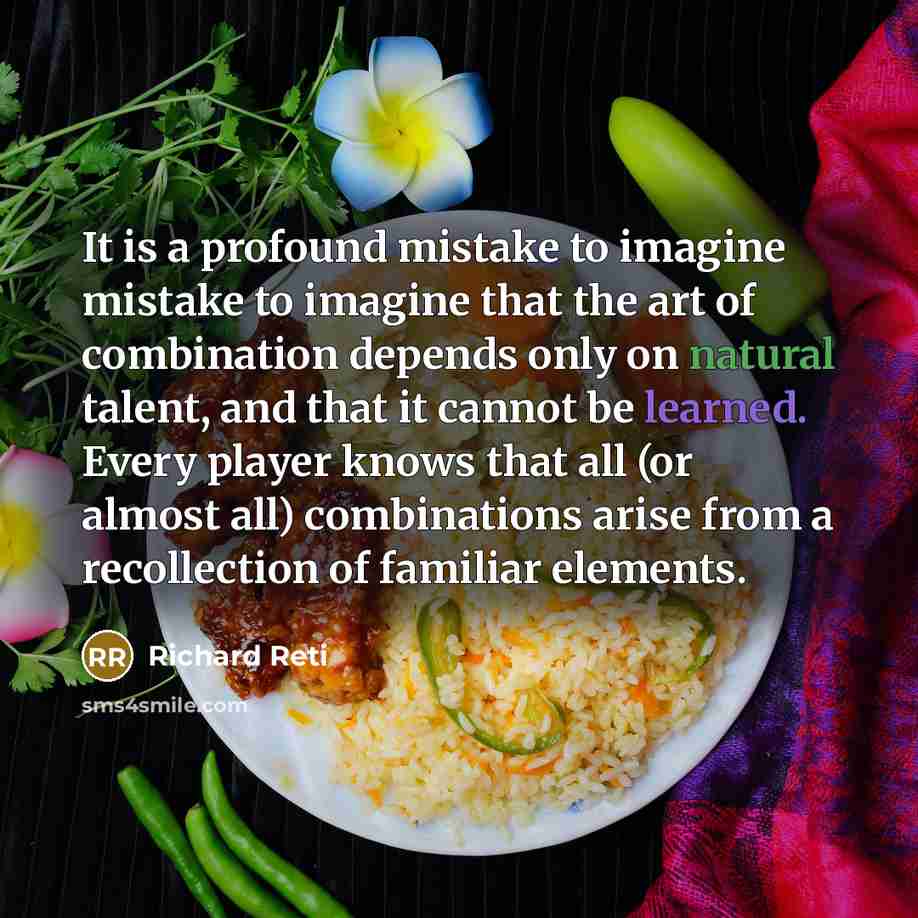“It is a profound mistake to imagine mistake to imagine that the art of combination depends only on natural talent, and that it cannot be learned. Every player knows that all (or almost all) combinations arise from a recollection of familiar elements.” quote by Richard Reti