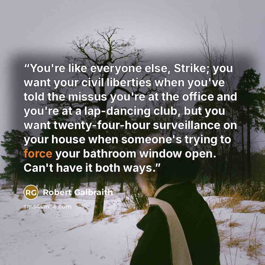 “You're like everyone else, Strike; you want your civil liberties when you've told the missus you're at the office and you're at a lap-dancing club, but you want twenty-four-hour surveillance on your house when someone's trying to force your bathroom window open. Can't have it both ways.” quote by Robert Galbraith