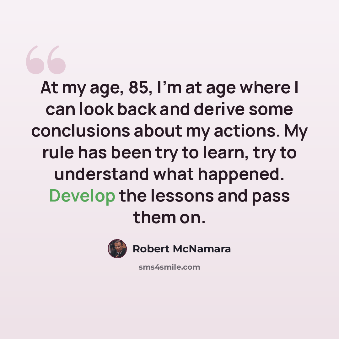 “At my age, 85, I'm at age where I can look back and derive some conclusions about my actions. My rule has been try to learn, try to understand what happened. Develop the lessons and pass them on.” quote by Robert McNamara