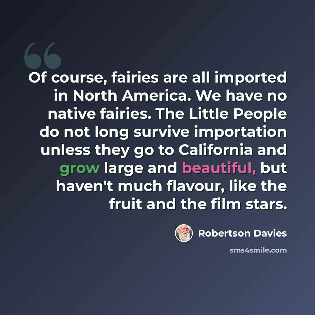 “Of course, fairies are all imported in North America. We have no native fairies. The Little People do not long survive importation unless they go to California and grow large and beautiful, but haven't much flavour, like the fruit and the film stars.” quote by Robertson Davies