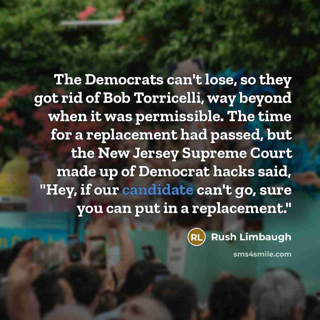 “The Democrats can't lose, so they got rid of Bob Torricelli, way beyond when it was permissible. The time for a replacement had passed, but the New Jersey Supreme Court made up of Democrat hacks said, "Hey, if our candidate can't go, sure you can put in a replacement."” quote by Rush Limbaugh