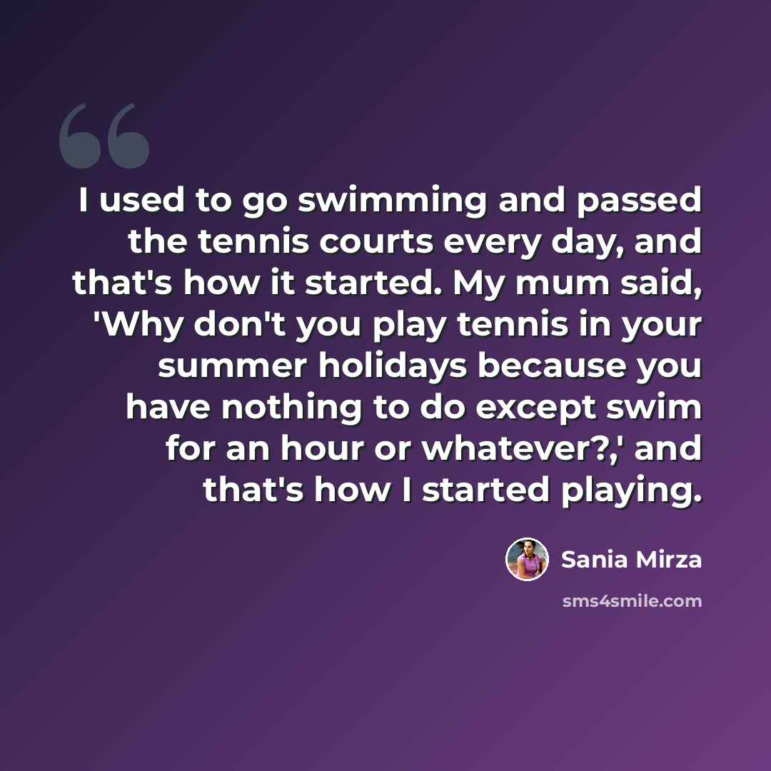 “I used to go swimming and passed the tennis courts every day, and that's how it started. My mum said, 'Why don't you play tennis in your summer holidays because you have nothing to do except swim for an hour or whatever?,' and that's how I started playing.” quote by Sania Mirza