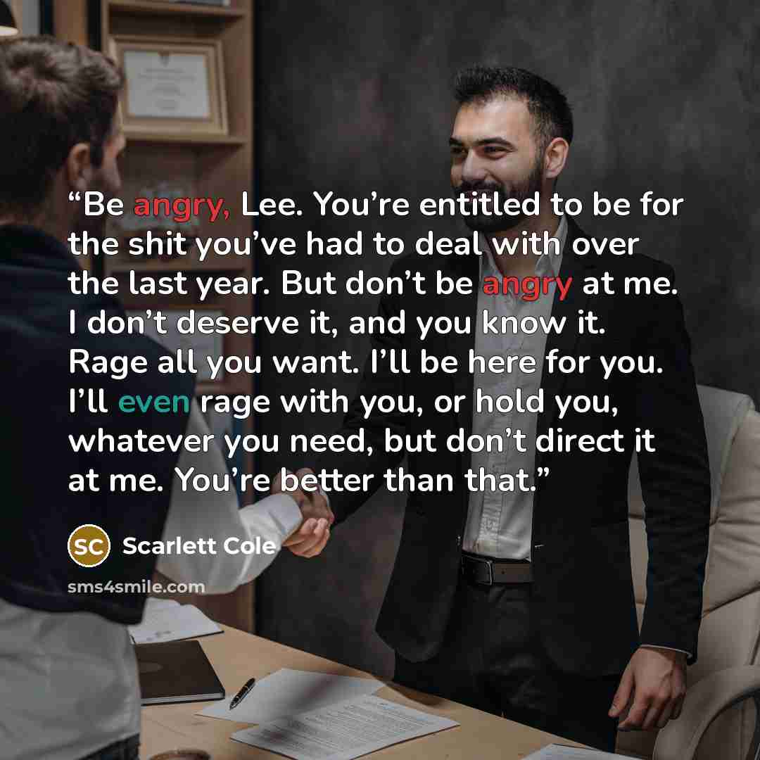 “Be angry, Lee. You’re entitled to be for the shit you’ve had to deal with over the last year. But don’t be angry at me. I don’t deserve it, and you know it. Rage all you want. I’ll be here for you. I’ll even rage with you, or hold you, whatever you need, but don’t direct it at me. You’re better…” quote by Scarlett Cole