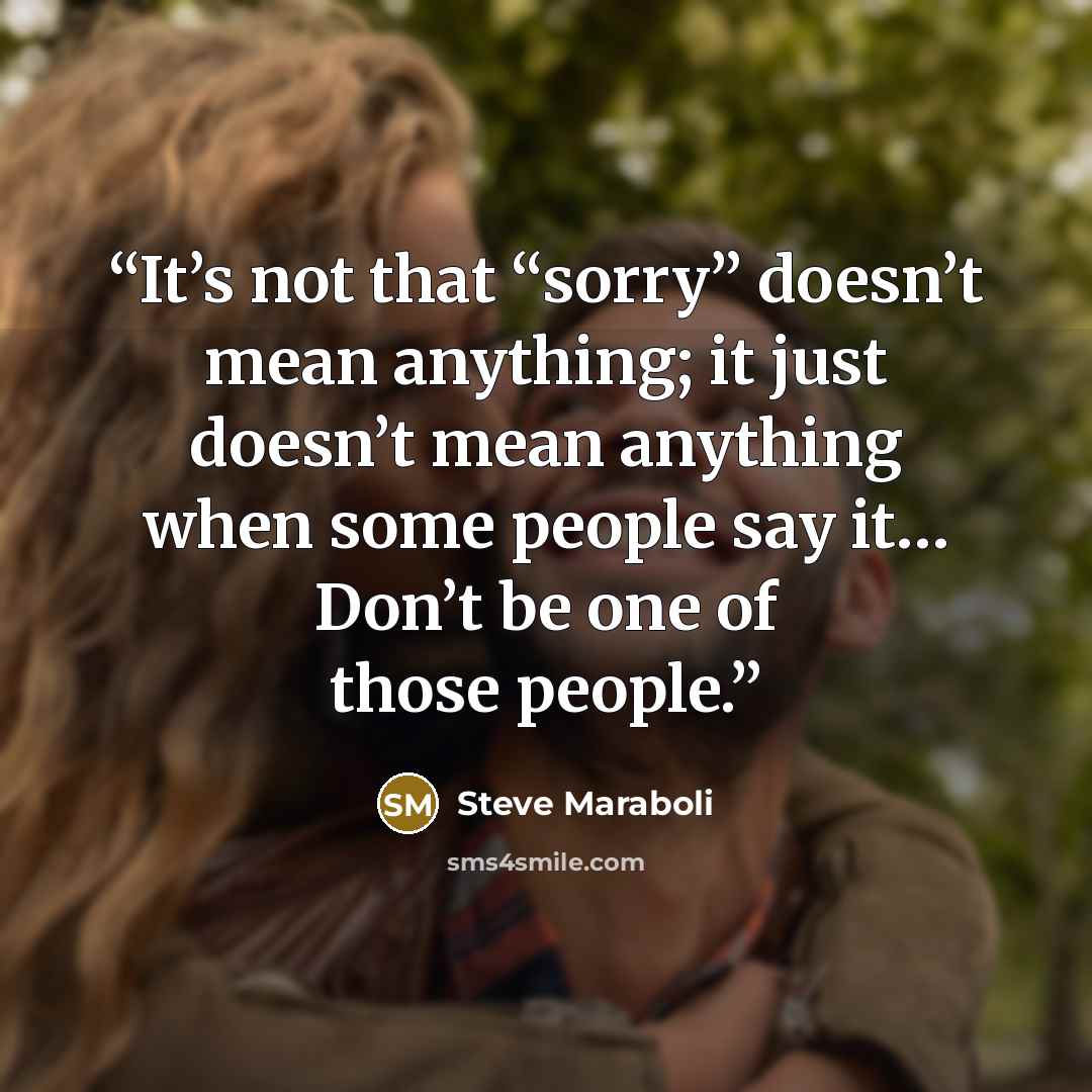 “It’s not that “sorry” doesn’t mean anything; it just doesn’t mean anything when some people say it… Don’t be one of those people.” quote by Steve Maraboli