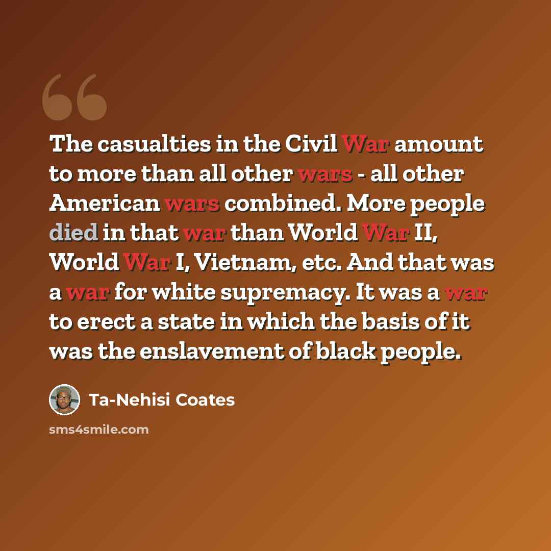 “The casualties in the Civil War amount to more than all other wars - all other American wars combined. More people died in that war than World War II, World War I, Vietnam, etc. And that was a war for white supremacy. It was a war to erect a state in which the basis of it was the enslavement of…” quote by Ta-Nehisi Coates