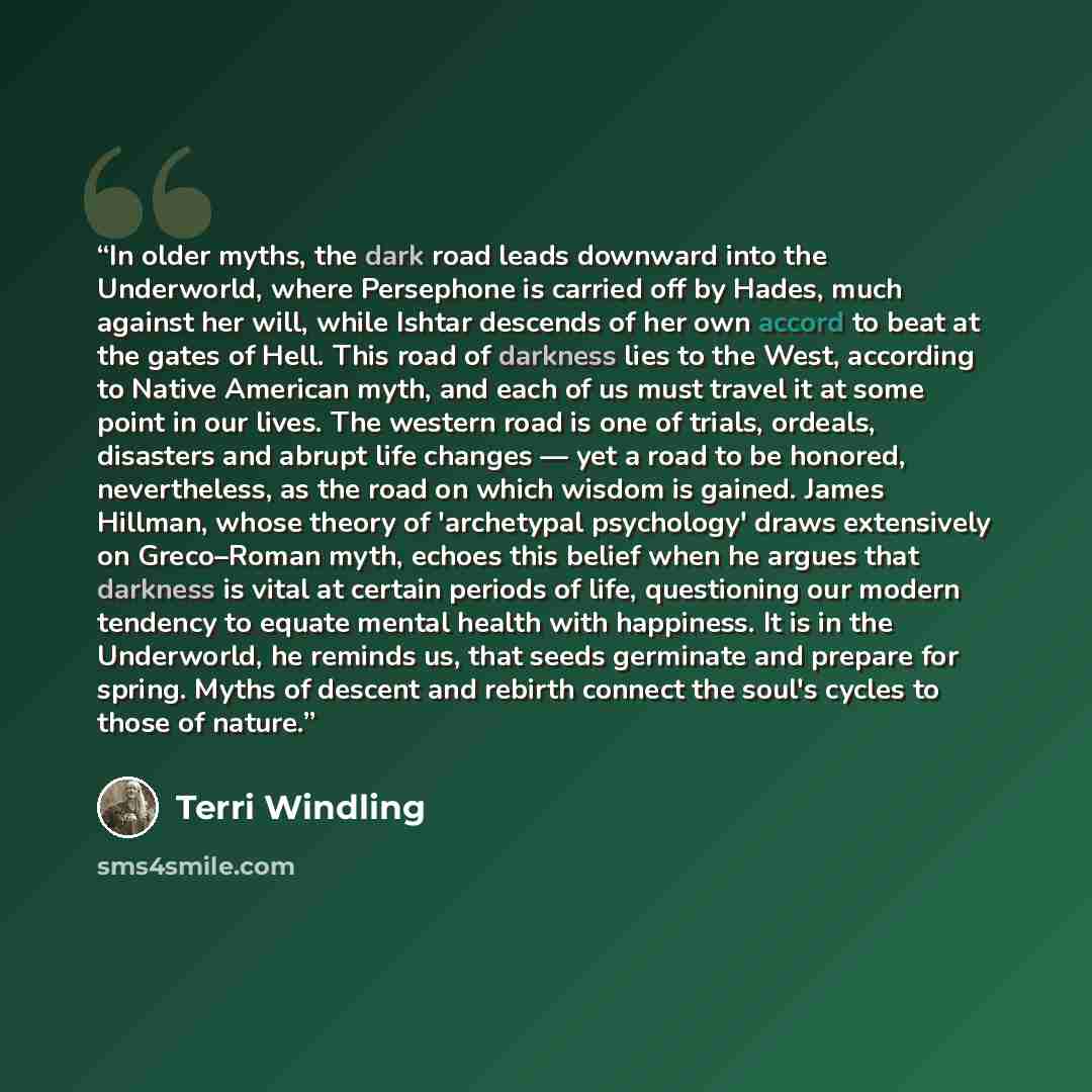 “In older myths, the dark road leads downward into the Underworld, where Persephone is carried off by Hades, much against her will, while Ishtar descends of her own accord to beat at the gates of Hell. This road of darkness lies to the West, according to Native American myth, and each of us must…” quote by Terri Windling