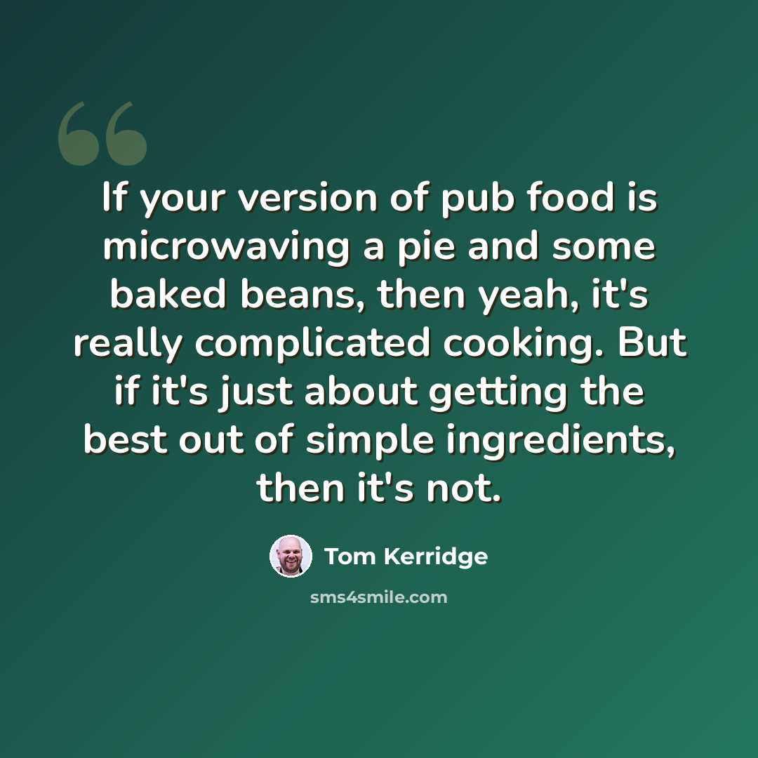 “If your version of pub food is microwaving a pie and some baked beans, then yeah, it's really complicated cooking. But if it's just about getting the best out of simple ingredients, then it's not.” quote by Tom Kerridge