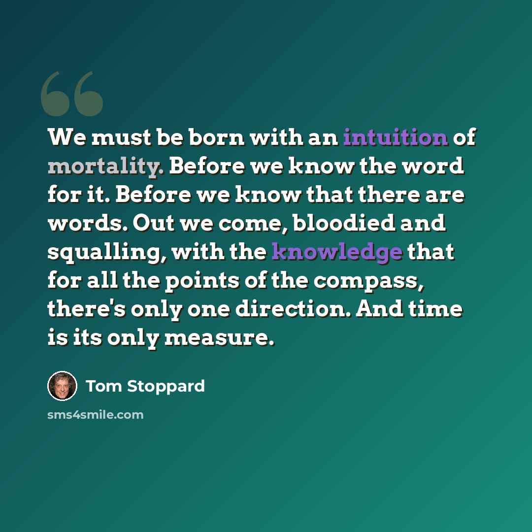 “We must be born with an intuition of mortality. Before we know the word for it. Before we know that there are words. Out we come, bloodied and squalling, with the knowledge that for all the points of the compass, there's only one direction. And time is its only measure.” quote by Tom Stoppard