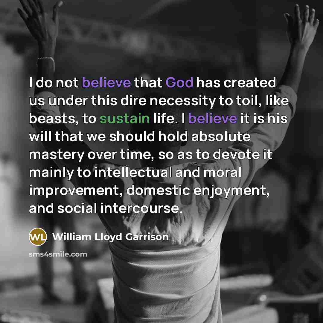“I do not believe that God has created us under this dire necessity to toil, like beasts, to sustain life. I believe it is his will that we should hold absolute mastery over time, so as to devote it mainly to intellectual and moral improvement, domestic enjoyment, and social intercourse.” quote by William Lloyd Garrison
