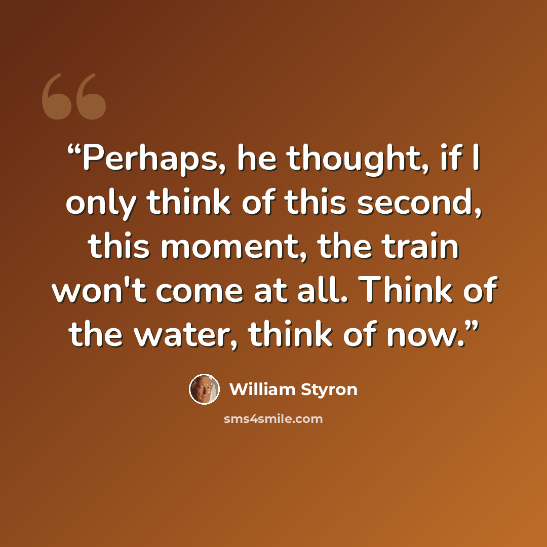 “Perhaps, he thought, if I only think of this second, this moment, the train won't come at all. Think of the water, think of now.” quote by William Styron