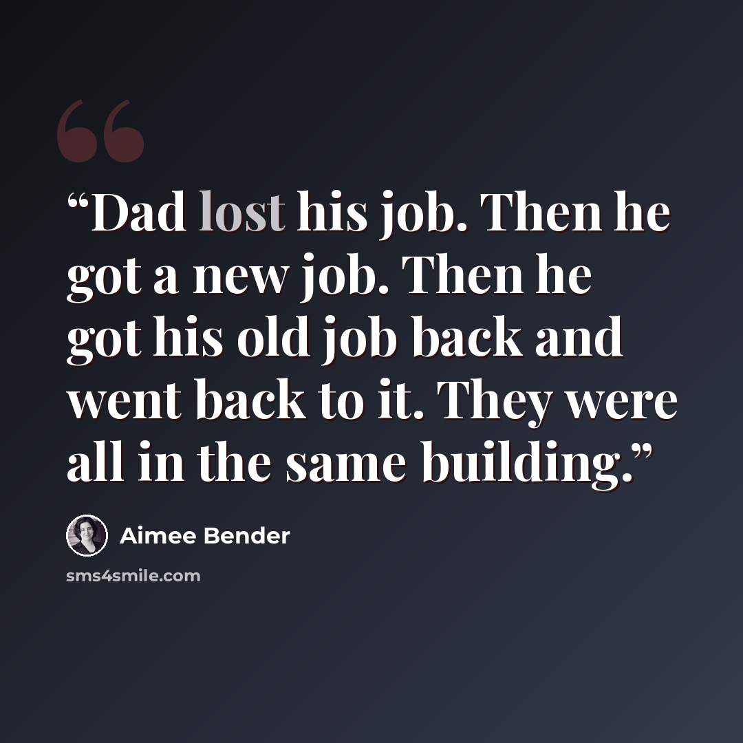 “Dad lost his job. Then he got a new job. Then he got his old job back and went back to it. They were all in the same building.” quote by Aimee Bender