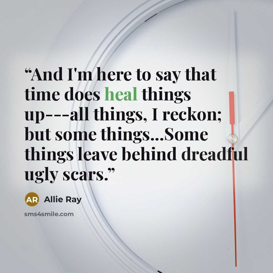 “And I'm here to say that time does heal things up---all things, I reckon; but some things...Some things leave behind dreadful ugly scars.” quote by Allie Ray