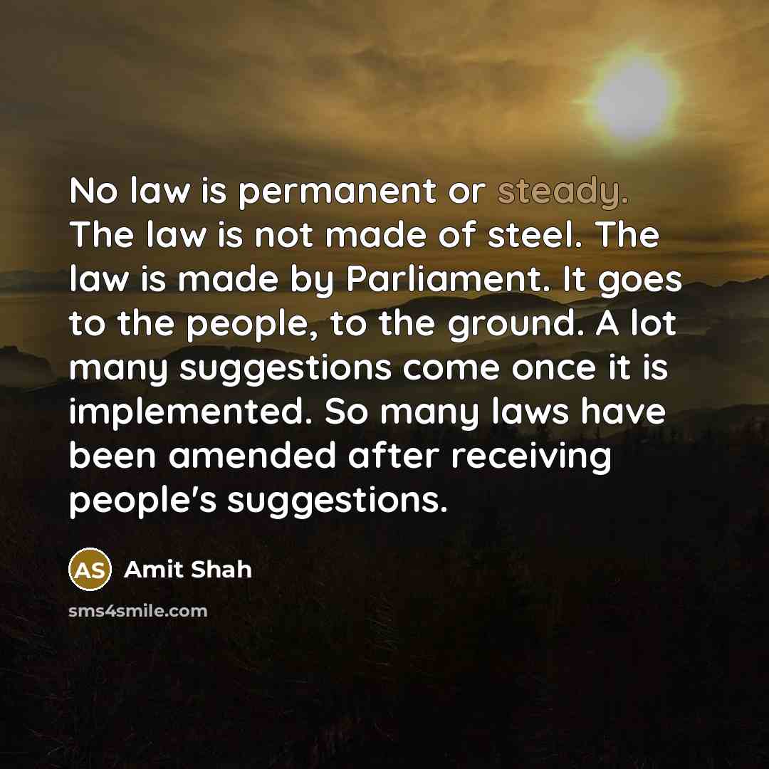 “No law is permanent or steady. The law is not made of steel. The law is made by Parliament. It goes to the people, to the ground. A lot many suggestions come once it is implemented. So many laws have been amended after receiving people's suggestions.” quote by Amit Shah