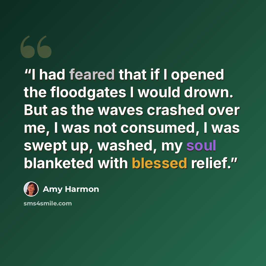 “I had feared that if I opened the floodgates I would drown. But as the waves crashed over me, I was not consumed, I was swept up, washed, my soul blanketed with blessed relief.” quote by Amy Harmon