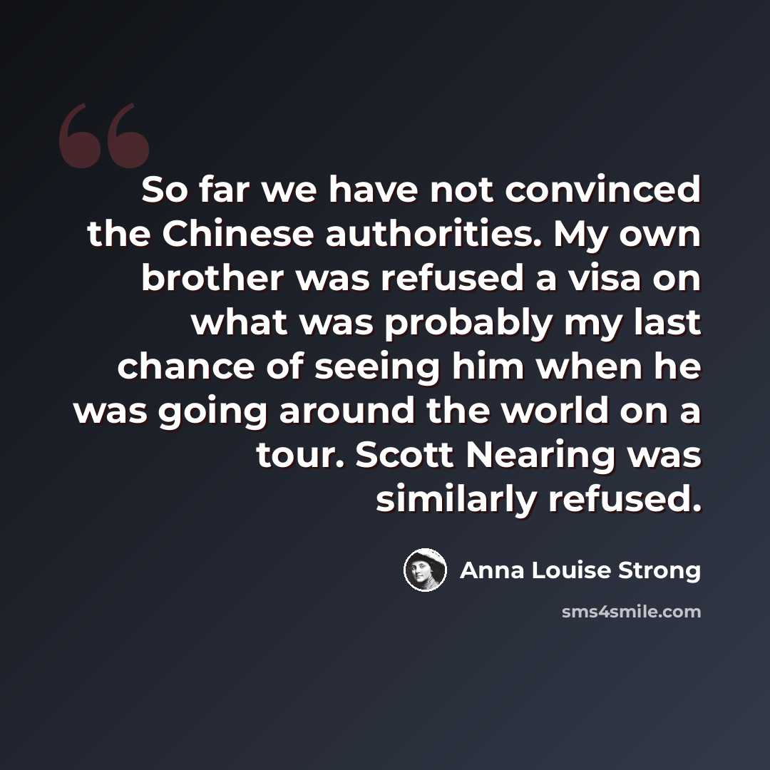 “So far we have not convinced the Chinese authorities. My own brother was refused a visa on what was probably my last chance of seeing him when he was going around the world on a tour. Scott Nearing was similarly refused.” quote by Anna Louise Strong