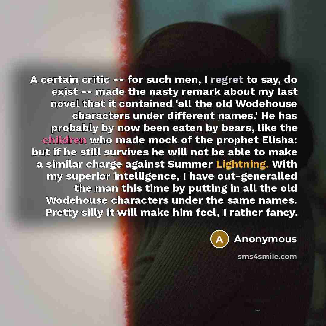 “A certain critic -- for such men, I regret to say, do exist -- made the nasty remark about my last novel that it contained 'all the old Wodehouse characters under different names.' He has probably by now been eaten by bears, like the children who made mock of the prophet Elisha: but if he still…” quote by Anonymous